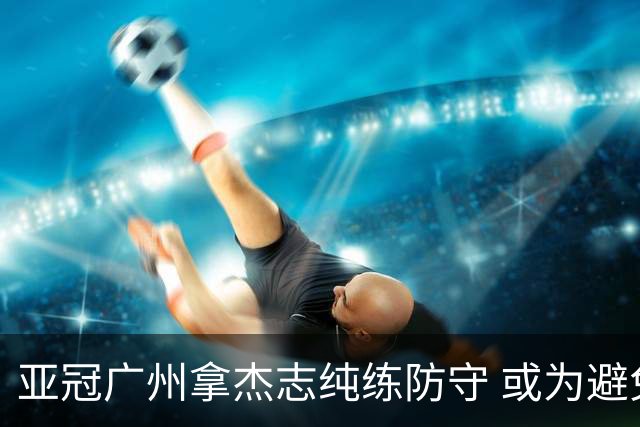 亚冠广州拿杰志纯练防守 或为避免重蹈国安覆辙？
